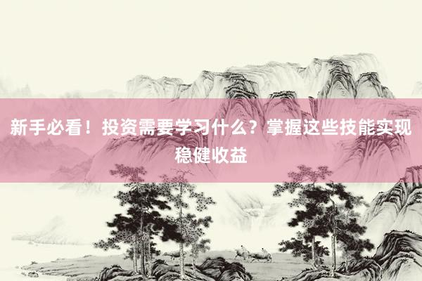 新手必看！投资需要学习什么？掌握这些技能实现稳健收益