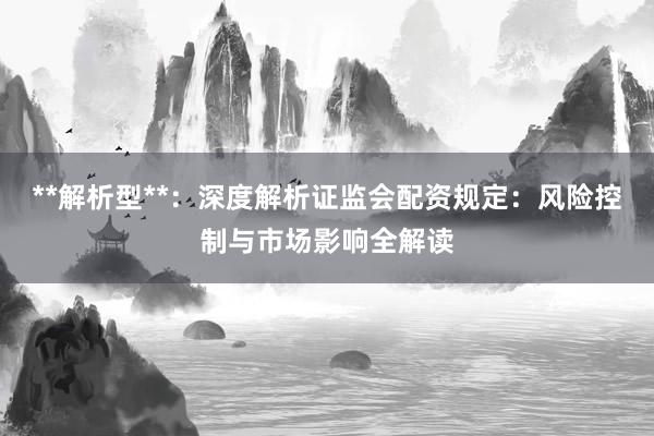 **解析型**：深度解析证监会配资规定：风险控制与市场影响全解读