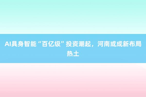 AI具身智能“百亿级”投资潮起，河南或成新布局热土