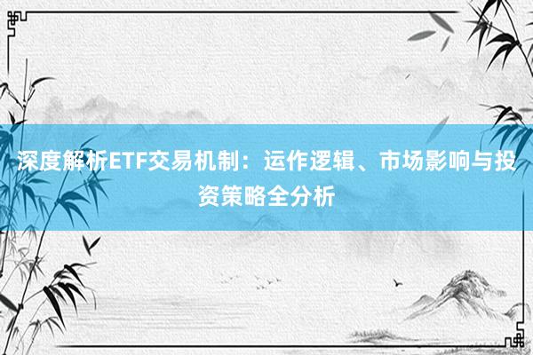 深度解析ETF交易机制：运作逻辑、市场影响与投资策略全分析