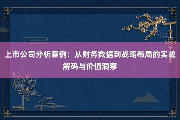上市公司分析案例：从财务数据到战略布局的实战解码与价值洞察