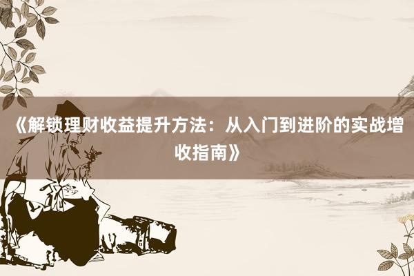 《解锁理财收益提升方法：从入门到进阶的实战增收指南》