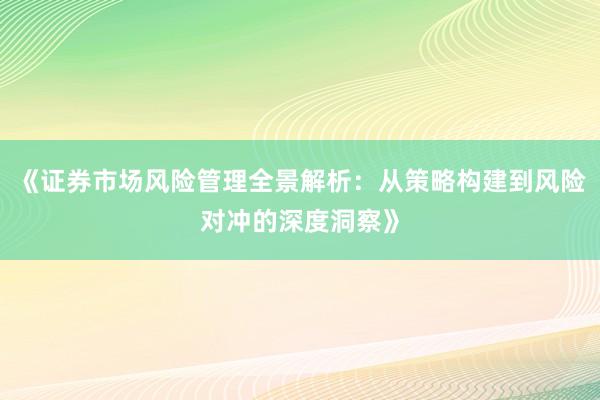 《证券市场风险管理全景解析：从策略构建到风险对冲的深度洞察》