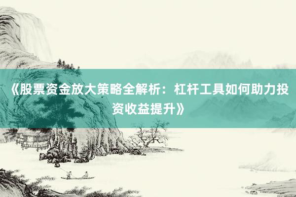 《股票资金放大策略全解析：杠杆工具如何助力投资收益提升》