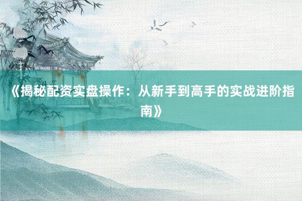 《揭秘配资实盘操作：从新手到高手的实战进阶指南》
