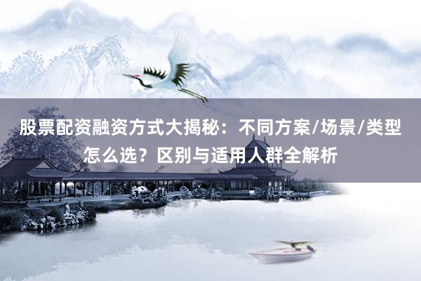 股票配资融资方式大揭秘：不同方案/场景/类型怎么选？区别与适用人群全解析