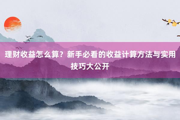 理财收益怎么算？新手必看的收益计算方法与实用技巧大公开