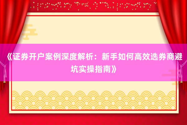 《证券开户案例深度解析：新手如何高效选券商避坑实操指南》