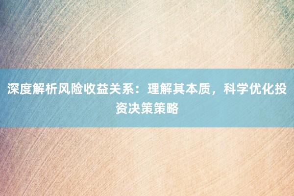深度解析风险收益关系：理解其本质，科学优化投资决策策略