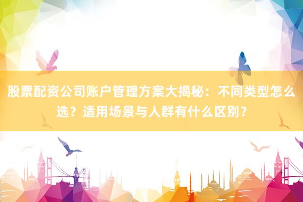 股票配资公司账户管理方案大揭秘：不同类型怎么选？适用场景与人群有什么区别？
