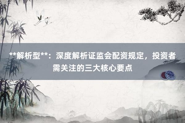 **解析型**：深度解析证监会配资规定，投资者需关注的三大核心要点