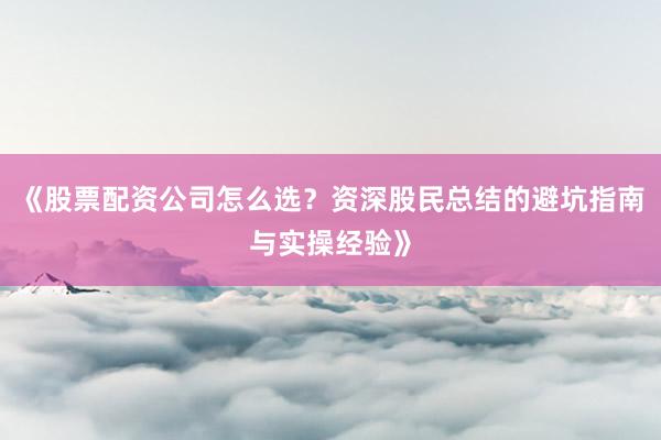 《股票配资公司怎么选？资深股民总结的避坑指南与实操经验》