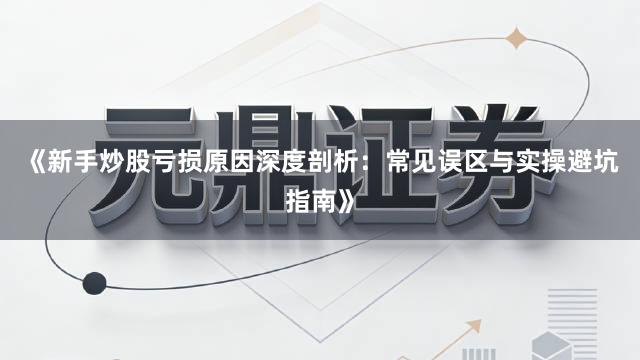 《新手炒股亏损原因深度剖析：常见误区与实操避坑指南》