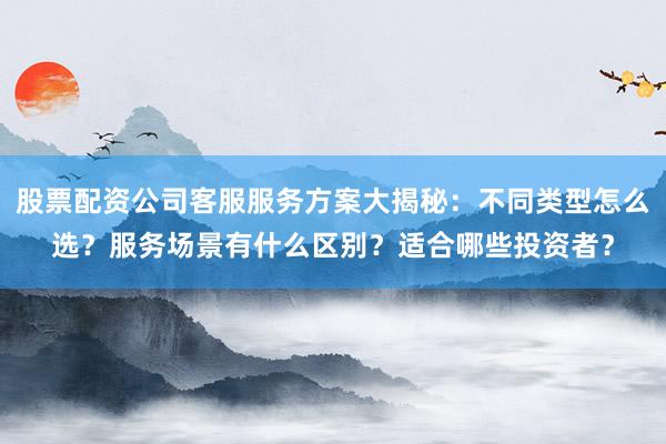 股票配资公司客服服务方案大揭秘：不同类型怎么选？服务场景有什么区别？适合哪些投资者？