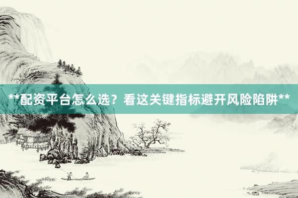 **配资平台怎么选？看这关键指标避开风险陷阱**